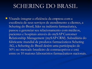 SCHERING DO BRASIL   Visando integrar a eficiência da empresa com a excelência de seus serviços de atendimento a clientes, a Schering do Brasil, líder na indústria farmacêutica, passou a gerenciar seu relacionamento com médicos, pacientes e hospitais através do mySAP Customer Relationship Management (mySAP CRM). Subsidiária do fabricante mundial de produtos farmacêuticos Schering AG, a Schering do Brasil detêm uma participação de 50% no mercado brasileiro de contraceptivos e está entre os 10 maiores laboratórios farmacêuticos nacionais.  