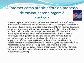 A Internet como propiciadora do processo
de ensino-aprendizagem à
distância
Um outro ponto a destacar é que estamos passando por profundas
mudançasevolutivas do ensino em nosso país, trazidas pela nova lei de
diretrizes e bases, onde oministério da cultura (MEC), mesmo deixando
aberto algumas possibilidades deimplementação do ensino a distância
no Brasil, não está tão certo e seguro dessas ações.Vemos muitas
instituições de ensino buscarem alternativas nesta linha virtual e
coletiva,porém a questão da qualidade e de uma nova cultura de
aprendizagem e de implementação real e efetiva se faz muito
importante. Várias organizações se utilizamdesta nova forma de
aperfeiçoamento do conhecimento e aprendizagem, tais como aSAP na
Alemanha e Estados Unidos e a própria HP mundialmente,
encontrando sucessoem suas ações, porém, com o objetivo de treinar e
aumentar o conhecimento de seus executivos e consultores em seus
produtos de tecnologia.
 
