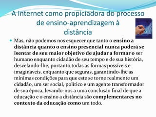 A Internet como propiciadora do processo
de ensino-aprendizagem à
distância
 Mas, não podemos nos esquecer que tanto o ensino a
distância quanto o ensino presencial nunca poderá se
isentar de seu maior objetivo de ajudar a formar o ser
humano enquanto cidadão de seu tempo e de sua história,
desvelando-lhe, portanto,todas as formas possíveis e
imagináveis, enquanto que seguras, garantindo-lhe as
mínimas condições para que este se torne realmente um
cidadão, um ser social, político e um agente transformador
de sua época, levando-nos a uma conclusão final de que a
educação e o ensino a distância são complementares no
contexto da educação como um todo.
 