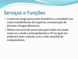 Serviços e Funções
 A internet surgir para trazer benefícios a sociedade tais
como transferências de arquivos, comunicação de
pessoas a longas distancias.
 Muitos serviços são essenciais para todos nós assim
como os e-mails e principalmente o IP no qual nós
podemos fazer conexão com a rede mundial de
computadores.
 