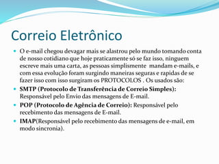 Correio Eletrônico
 O e-mail chegou devagar mais se alastrou pelo mundo tomando conta
de nosso cotidiano que hoje praticamente só se faz isso, ninguem
escreve mais uma carta, as pessoas simplismente mandam e-mails, e
com essa evolução foram surgindo maneiras seguras e rapidas de se
fazer isso com isso surgiram os PROTOCOLOS . Os usados são:
 SMTP (Protocolo de Transferência de Correio Simples):
Responsável pelo Envio das mensagens de E-mail.
 POP (Protocolo de Agência de Correio): Responsável pelo
recebimento das mensagens de E-mail.
 IMAP(Responsável pelo recebimento das mensagens de e-mail, em
modo sincronia).
 