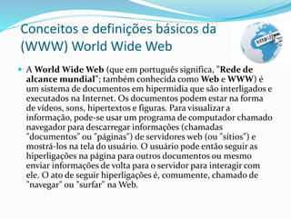 Conceitos e definições básicos da
(WWW) World Wide Web
 A World Wide Web (que em português significa, "Rede de
alcance mundial"; também conhecida como Web e WWW) é
um sistema de documentos em hipermídia que são interligados e
executados na Internet. Os documentos podem estar na forma
de vídeos, sons, hipertextos e figuras. Para visualizar a
informação, pode-se usar um programa de computador chamado
navegador para descarregar informações (chamadas
"documentos" ou "páginas") de servidores web (ou "sítios") e
mostrá-los na tela do usuário. O usuário pode então seguir as
hiperligações na página para outros documentos ou mesmo
enviar informações de volta para o servidor para interagir com
ele. O ato de seguir hiperligações é, comumente, chamado de
"navegar" ou "surfar" na Web.
 