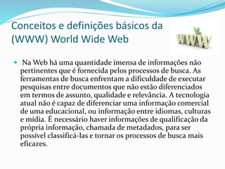 Conceitos e definições básicos da
(WWW) World Wide Web
 Na Web há uma quantidade imensa de informações não
pertinentes que é fornecida pelos processos de busca. As
ferramentas de busca enfrentam a dificuldade de executar
pesquisas entre documentos que não estão diferenciados
em termos de assunto, qualidade e relevância. A tecnologia
atual não é capaz de diferenciar uma informação comercial
de uma educacional, ou informação entre idiomas, culturas
e mídia. É necessário haver informações de qualificação da
própria informação, chamada de metadados, para ser
possível classificá-las e tornar os processos de busca mais
eficazes.
 