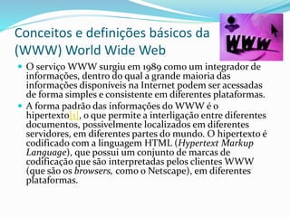 Conceitos e definições básicos da
(WWW) World Wide Web
 O serviço WWW surgiu em 1989 como um integrador de
informações, dentro do qual a grande maioria das
informações disponíveis na Internet podem ser acessadas
de forma simples e consistente em diferentes plataformas.
 A forma padrão das informações do WWW é o
hipertexto[1], o que permite a interligação entre diferentes
documentos, possivelmente localizados em diferentes
servidores, em diferentes partes do mundo. O hipertexto é
codificado com a linguagem HTML (Hypertext Markup
Language), que possui um conjunto de marcas de
codificação que são interpretadas pelos clientes WWW
(que são os browsers, como o Netscape), em diferentes
plataformas.
 