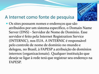 A Internet como fonte de pesquisa
 Os sites possuem nomes e endereços que são
atribuídos por um sistema específico, o Domain Name
Server (DNS) - Servidor de Nome de Domínio. Esse
servidor é feito pela Internet Registration Service
(INTERNIC), nos EUA. A INTERNIC é responsável
pelo controle de nome de domínio no mundo e
delegou, no Brasil, à FAPESP a atribuição de domínios
internos (organizacionais). Qualquer instituição que
deseje se ligar à rede terá que registrar seu endereço na
FAPESP.
 