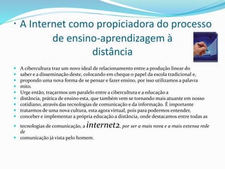 · A Internet como propiciadora do processo
de ensino-aprendizagem à
distância
 A cibercultura traz um novo ideal de relacionamento entre a produção linear do
 saber e a disseminação deste, colocando em cheque o papel da escola tradicional e,
 propondo uma nova forma de se pensar e fazer ensino, por isso utilizamos a palavra
 mito.
 Urge então, traçarmos um paralelo entre a cibercultura e a educação a
 distância, prática de ensino esta, que também vem se tornando mais atuante em nosso
 cotidiano, através das tecnologias de comunicação e da informação. É importante
 tratarmos de uma nova cultura, esta agora virtual, pois para podermos entender,
 conceber e implementar a própria educação a distância, onde destacamos entre todas as
 tecnologias de comunicação, a internet2, por ser a mais nova e a mais extensa rede
de
 comunicação já vista pelo homem.
 
