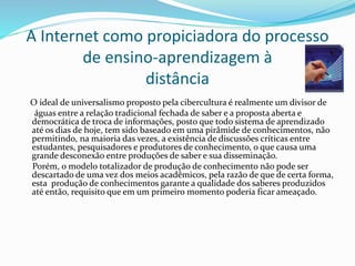 A Internet como propiciadora do processo
de ensino-aprendizagem à
distância
O ideal de universalismo proposto pela cibercultura é realmente um divisor de
águas entre a relação tradicional fechada de saber e a proposta aberta e
democrática de troca de informações, posto que todo sistema de aprendizado
até os dias de hoje, tem sido baseado em uma pirâmide de conhecimentos, não
permitindo, na maioria das vezes, a existência de discussões críticas entre
estudantes, pesquisadores e produtores de conhecimento, o que causa uma
grande desconexão entre produções de saber e sua disseminação.
Porém, o modelo totalizador de produção de conhecimento não pode ser
descartado de uma vez dos meios acadêmicos, pela razão de que de certa forma,
esta produção de conhecimentos garante a qualidade dos saberes produzidos
até então, requisito que em um primeiro momento poderia ficar ameaçado.
 