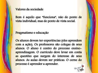 Valores da sociedade
Bom é aquilo que “funciona”, não do ponto de
vista individual, mas do ponto de vista social.
Pragmatismo e educação
Os alunos devem ter experiências (eles aprendem
com a ação). Os professores são colegas de seus
alunos. O aluno é centro do processo ensino-
aprendizagem. O currículo deve levar em conta
as questões que surgem do interesse de seus
alunos. As aulas devem ser práticas. O cerne do
processo é aprender a aprender.
 