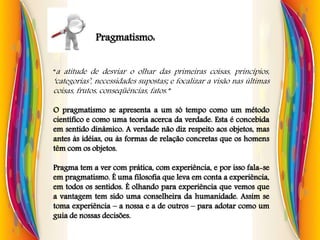 Pragmatismo:
“a atitude de desviar o olhar das primeiras coisas, princípios,
‘categorias’, necessidades supostas; e focalizar a visão nas últimas
coisas, frutos, conseqüências, fatos.”
O pragmatismo se apresenta a um só tempo como um método
científico e como uma teoria acerca da verdade. Esta é concebida
em sentido dinâmico. A verdade não diz respeito aos objetos, mas
antes às idéias, ou às formas de relação concretas que os homens
têm com os objetos.
Pragma tem a ver com prática, com experiência, e por isso fala-se
em pragmatismo. É uma filosofia que leva em conta a experiência,
em todos os sentidos. É olhando para experiência que vemos que
a vantagem tem sido uma conselheira da humanidade. Assim se
toma experiência – a nossa e a de outros – para adotar como um
guia de nossas decisões.
 