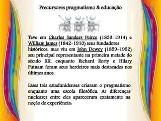Precursores pragmatismo & educação
Teve em Charles Sanders Peirce (1839-1914) e
William James (1842-1910) seus fundadores
históricos, mas viu em John Dewey (1859-1952)
seu principal representante na primeira metade do
século XX, enquanto Richard Rorty e Hilary
Putnam foram seus herdeiros mais destacados nos
últimos anos.
Esses três estadunidenses criaram o pragmatismo
enquanto uma escola filosófica. As diferenças
nucleares entre eles apareceram exatamente na
noção de experiência:
 