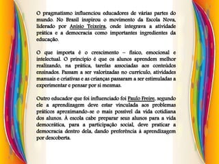 O pragmatismo influenciou educadores de várias partes do
mundo. No Brasil inspirou o movimento da Escola Nova,
liderado por Anísio Teixeira, onde integrava a atividade
prática e a democracia como importantes ingredientes da
educação.
O que importa é o crescimento – físico, emocional e
intelectual. O princípio é que os alunos aprendem melhor
realizando, na prática, tarefas associadas aos conteúdos
ensinados. Passam a ser valorizadas no currículo, atividades
manuais e criativas e as crianças passaram a ser estimuladas a
experimentar e pensar por si mesmas.
Outro educador que foi influenciado foi Paulo Freire, segundo
ele a aprendizagem deve estar vinculada aos problemas
práticos aproximando-se o mais possível da vida cotidiana
dos alunos. À escola cabe preparar seus alunos para a vida
democrática, para a participação social, deve praticar a
democracia dentro dela, dando preferência à aprendizagem
por descoberta.
 