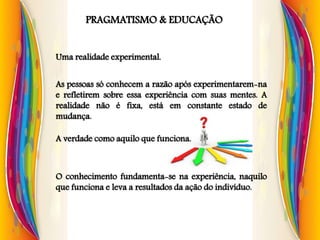 PRAGMATISMO & EDUCAÇÃO
Uma realidade experimental.
As pessoas só conhecem a razão após experimentarem-na
e refletirem sobre essa experiência com suas mentes. A
realidade não é fixa, está em constante estado de
mudança.
A verdade como aquilo que funciona.
O conhecimento fundamenta-se na experiência, naquilo
que funciona e leva a resultados da ação do indivíduo.
 