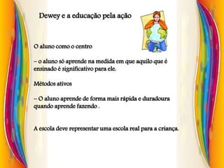 Dewey e a educação pela ação
O aluno como o centro
– o aluno só aprende na medida em que aquilo que é
ensinado é significativo para ele.
Métodos ativos
– O aluno aprende de forma mais rápida e duradoura
quando aprende fazendo .
A escola deve representar uma escola real para a criança.
 