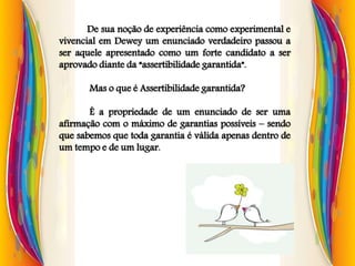 De sua noção de experiência como experimental e
vivencial em Dewey um enunciado verdadeiro passou a
ser aquele apresentado como um forte candidato a ser
aprovado diante da “assertibilidade garantida”.
Mas o que é Assertibilidade garantida?
É a propriedade de um enunciado de ser uma
afirmação com o máximo de garantias possíveis – sendo
que sabemos que toda garantia é válida apenas dentro de
um tempo e de um lugar.
 