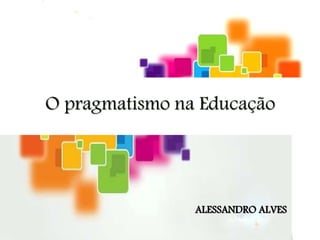 O pragmatismo na Educação
ALESSANDRO ALVES
 