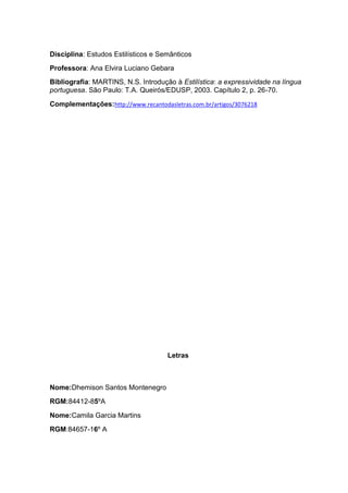Disciplina: Estudos Estilísticos e Semânticos
Professora: Ana Elvira Luciano Gebara
Bibliografia: MARTINS, N.S. Introdução à Estilística: a expressividade na língua
portuguesa. São Paulo: T.A. Queirós/EDUSP, 2003. Capítulo 2, p. 26-70.

Complementações:http://www.recantodasletras.com.br/artigos/3076218




                                     Letras



Nome:Dhemison Santos Montenegro
RGM:84412-85ºA
Nome:Camila Garcia Martins
RGM:84657-16º A
 
