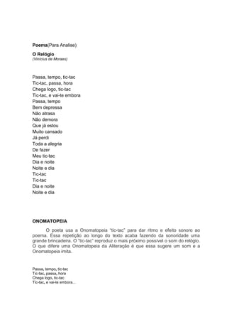 Poema(Para Analise)
O Relógio
(Vinícius de Moraes)



Passa, tempo, tic-tac
Tic-tac, passa, hora
Chega logo, tic-tac
Tic-tac, e vai-te embora
Passa, tempo
Bem depressa
Não atrasa
Não demora
Que já estou
Muito cansado
Já perdi
Toda a alegria
De fazer
Meu tic-tac
Dia e noite
Noite e dia
Tic-tac
Tic-tac
Dia e noite
Noite e dia




ONOMATOPEIA
      O poeta usa a Onomatopeia “tic-tac” para dar ritmo e efeito sonoro ao
poema. Essa repetição ao longo do texto acaba fazendo da sonoridade uma
grande brincadeira. O “tic-tac” reproduz o mais próximo possível o som do relógio.
O que difere uma Onomatopeia da Aliteração é que essa sugere um som e a
Onomatopeia imita.


Passa, tempo, tic-tac
Tic-tac, passa, hora
Chega logo, tic-tac
Tic-tac, e vai-te embora...
 