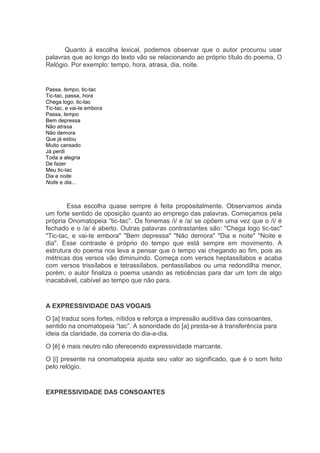 Quanto à escolha lexical, podemos observar que o autor procurou usar
palavras que ao longo do texto vão se relacionando ao próprio título do poema, O
Relógio. Por exemplo: tempo, hora, atrasa, dia, noite.


Passa, tempo, tic-tac
Tic-tac, passa, hora
Chega logo, tic-tac
Tic-tac, e vai-te embora
Passa, tempo
Bem depressa
Não atrasa
Não demora
Que já estou
Muito cansado
Já perdi
Toda a alegria
De fazer
Meu tic-tac
Dia e noite
Noite e dia...



        Essa escolha quase sempre é feita propositalmente. Observamos ainda
um forte sentido de oposição quanto ao emprego das palavras. Começamos pela
própria Onomatopeia “tic-tac”. Os fonemas /i/ e /a/ se opõem uma vez que o /i/ é
fechado e o /a/ é aberto. Outras palavras contrastantes são: "Chega logo tic-tac"
"Tic-tac, e vai-te embora" "Bem depressa" "Não demora" "Dia e noite" "Noite e
dia". Esse contraste é próprio do tempo que está sempre em movimento. A
estrutura do poema nos leva a pensar que o tempo vai chegando ao fim, pois as
métricas dos versos vão diminuindo. Começa com versos heptassílabos e acaba
com versos trissílabos e tetrassílabos, pentassílabos ou uma redondilha menor,
porém, o autor finaliza o poema usando as reticências para dar um tom de algo
inacabável, cabível ao tempo que não para.


A EXPRESSIVIDADE DAS VOGAIS
O [a] traduz sons fortes, nítidos e reforça a impressão auditiva das consoantes,
sentido na onomatopeia “tac”. A sonoridade do [a] presta-se à transferência para
ideia da claridade, da correria do dia-a-dia.
O [ê] é mais neutro não oferecendo expressividade marcante.
O [i] presente na onomatopeia ajusta seu valor ao significado, que é o som feito
pelo relógio.


EXPRESSIVIDADE DAS CONSOANTES
 