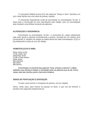 A consoante bilabial sonora [m] nas palavras “tempo e bem” reproduz um
som nasal dando-nos uma ideia de pressa, rapidez.
       A consoante linguodental surda [t] encontrada na onomatopeia “tic-tac” é
base para a construção do som reproduzido pelo relógio, pois na onomatopeia
elas recebem uma ênfase iniciando as palavras.


ALITERAÇÃO E ASSONÂNCIA
       Encontrada na onomatopeia “tic-tac”, a consoante [t], usada sabiamente
pelo autor ajuda a valorizar musicalmente o poema, consiste em um mesmo som
consonantal, e, também se integra as silaba tônica de cada onomatopeia. O [i] e o
[a] enfatizando a ideia do som do relógio.


HOMEOTELEUTO E RIMA
Passa, tempo, tic-tac
Tic-tac, passa, hora
Chega logo, tic-tac
Tic-tac, e vai-te embora
Passa, tempo
Bem depressa
Não atrasa
Não demora...

         Encontrados no [ra] final das palavras “hora, embora e demora” o efeito
estilístico que oferece é realçar a correlação entre as palavras que se dá. Como
nesse caso ela contribui para a harmonia imitativa.


SINAIS DE PONTUAÇÃO E ENTOAÇÃO
        O autor, para marcar o compasso do poema, usa as vírgulas.
Serve, neste caso, para marcar as pausas no texto, o que nos faz lembrar o
ponteiro dos segundos deslocando-se.
 