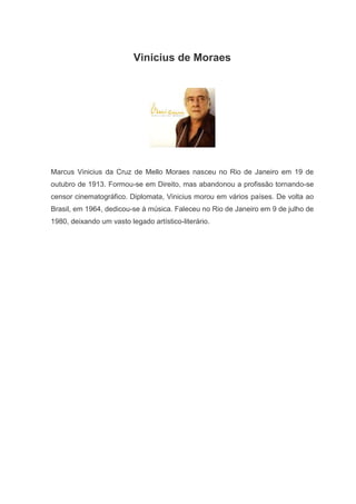 Vinicius de Moraes




Marcus Vinicius da Cruz de Mello Moraes nasceu no Rio de Janeiro em 19 de
outubro de 1913. Formou-se em Direito, mas abandonou a profissão tornando-se
censor cinematográfico. Diplomata, Vinicius morou em vários países. De volta ao
Brasil, em 1964, dedicou-se à música. Faleceu no Rio de Janeiro em 9 de julho de
1980, deixando um vasto legado artístico-literário.
 