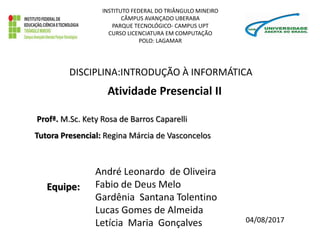 Atividade Presencial II
André Leonardo de Oliveira
Fabio de Deus Melo
Gardênia Santana Tolentino
Lucas Gomes de Almeida
Letícia Maria Gonçalves
Profª. M.Sc. Kety Rosa de Barros Caparelli
DISCIPLINA:INTRODUÇÃO À INFORMÁTICA
INSTITUTO FEDERAL DO TRIÂNGULO MINEIRO
CÂMPUS AVANÇADO UBERABA
PARQUE TECNOLÓGICO- CAMPUS UPT
CURSO LICENCIATURA EM COMPUTAÇÃO
POLO: LAGAMAR
04/08/2017
Tutora Presencial: Regina Márcia de Vasconcelos
Equipe:
 