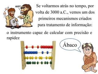 Se voltarmos atrás no tempo, por
volta de 3000 a.C., vemos um dos
primeiros mecanismos criados
para tratamento de informação:
o instrumento capaz de calcular com precisão e
rapidez
Ábaco
 