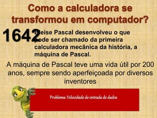 A máquina de Pascal teve uma vida útil por 200
anos, sempre sendo aperfeiçoada por diversos
inventores
1642Bleise Pascal desenvolveu o que
pode ser chamado da primeira
calculadora mecânica da história, a
máquina de Pascal.
Problema: Velocidade de entrada de dados
 