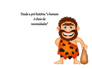 Desde a pré história “o homem
é cheio de
necessidades”
 