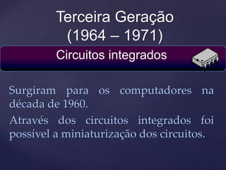 Terceira Geração
(1964 – 1971)
Circuitos integrados
Surgiram para os computadores na
década de 1960.
Através dos circuitos integrados foi
possível a miniaturização dos circuitos.
 