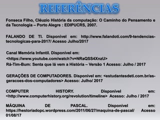 Fonseca Filho, Cléuzio História da computação: O Caminho do Pensamento e
da Tecnologia – Porto Alegre : EDIPUCRS, 2007.
FALANDO DE TI. Disponível em: http://www.falandoti.com/9-tendencias-
tecnologicas-para-2017/ Acesso Julho/2017
Canal Memória Infantil. Disponível em:
<https://www.youtube.com/watch?v=NRaQSS4XnzU>
Rá-Tim-Bum: Senta que lá vem a História – Versão 1 Acesso: Julho / 2017
GERAÇÕES DE COMPUTADORES. Disponível em: <estudantesdeti.com.br/as-
geracoes-dos-computadores> Acesso: Julho/ 2017
COMPUTER HISTORY. Disponível em:
<http://www.computerhistory.org/revolution/timeline> Acesso: Julho / 2017
MÁQUINA DE PASCAL. Disponível em:
https://hestoriadopc.wordpress.com/2011/06/27/maquina-de-pascal/ Acesso
01/08/17
 
