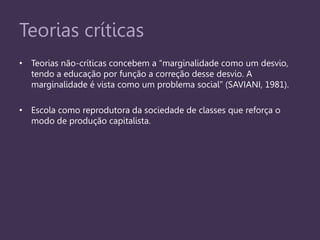 Teorias críticas
• Teorias não-críticas concebem a “marginalidade como um desvio,
tendo a educação por função a correção desse desvio. A
marginalidade é vista como um problema social” (SAVIANI, 1981).
• Escola como reprodutora da sociedade de classes que reforça o
modo de produção capitalista.
 