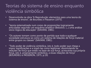 Teorias do sistema de ensino enquanto
violência simbólica
• Desenvolvida na obra “A Reprodução: elementos para uma teoria do
sistema de ensino”, de Bourdieu e Passeron (1975).
• “teoria sistematizada num corpo de proposições logicamente
articuladas segundo um esquema analítico-dedutivo. (...) uma análise
sócio-lógica da educação” (SAVIANI, 1981).
• “Os autores tomam como ponto de partida que toda e qualquer
sociedade estrutura-se como um sistema de relações de força material
entre grupos ou classes” (SAVIANI, 1981).
• “Todo poder de violência simbólica, isto é, todo poder que chega a
impor significações e a impô-las como legítimas, dissimulando as
relações de força que estão na base de sua força, acrescenta sua própria
força, isto é, propriamente simbólica, a essas relações de força”
(BOURDIEU e PASSERON, 1975, p.19)
 