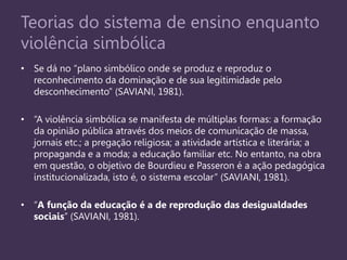 Teorias do sistema de ensino enquanto
violência simbólica
• Se dá no “plano simbólico onde se produz e reproduz o
reconhecimento da dominação e de sua legitimidade pelo
desconhecimento” (SAVIANI, 1981).
• “A violência simbólica se manifesta de múltiplas formas: a formação
da opinião pública através dos meios de comunicação de massa,
jornais etc.; a pregação religiosa; a atividade artística e literária; a
propaganda e a moda; a educação familiar etc. No entanto, na obra
em questão, o objetivo de Bourdieu e Passeron é a ação pedagógica
institucionalizada, isto é, o sistema escolar” (SAVIANI, 1981).
• “A função da educação é a de reprodução das desigualdades
sociais” (SAVIANI, 1981).
 