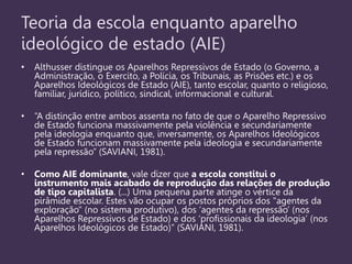 Teoria da escola enquanto aparelho
ideológico de estado (AIE)
• Althusser distingue os Aparelhos Repressivos de Estado (o Governo, a
Administração, o Exercito, a Polícia, os Tribunais, as Prisões etc.) e os
Aparelhos Ideológicos de Estado (AIE), tanto escolar, quanto o religioso,
familiar, jurídico, político, sindical, informacional e cultural.
• “A distinção entre ambos assenta no fato de que o Aparelho Repressivo
de Estado funciona massivamente pela violência e secundariamente
pela ideologia enquanto que, inversamente, os Aparelhos Ideológicos
de Estado funcionam massivamente pela ideologia e secundariamente
pela repressão” (SAVIANI, 1981).
• Como AIE dominante, vale dizer que a escola constitui o
instrumento mais acabado de reprodução das relações de produção
de tipo capitalista. (...) Uma pequena parte atinge o vértice da
pirâmide escolar. Estes vão ocupar os postos próprios dos "agentes da
exploração" (no sistema produtivo), dos „agentes da repressão‟ (nos
Aparelhos Repressivos de Estado) e dos „profissionais da ideologia‟ (nos
Aparelhos Ideológicos de Estado)” (SAVIANI, 1981).
 