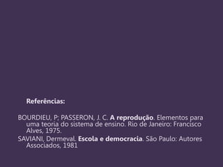 Referências:
BOURDIEU, P; PASSERON, J. C. A reprodução. Elementos para
uma teoria do sistema de ensino. Rio de Janeiro: Francisco
Alves, 1975.
SAVIANI, Dermeval. Escola e democracia. São Paulo: Autores
Associados, 1981
 