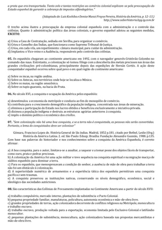 a prata que era transportada. Tanto zelo e tantas restrições ao comércio colonial explicam-se pela preocupação do
Estado espanhol de garantir a cobrança de impostos alfandegários.”
(Adaptado de:LuisKoshibaeDeniseManziFraysePereira,HistóriadaAmérica,p.12-13.)
http://www.saberhistoria.hpg.ig.com.br
O trecho acima ilustra a preocupação da empresa colonial espanhola com a administração e o controle das
colônias. Quanto à administração política das áreas coloniais, o governo espanhol adotou as seguintes medidas,
EXCETO:
a) Criou a Casa de Contratação, sediada em Sevilha, para organizar o comércio.
b) Criou o Conselho das Índias, que funcionava como Supremo Tribunal de Justiça.
c) Criou, em cada vila, um repartimiento: câmara municipal, para cuidar da administração.
d) Implantou o Vice-reino e a Audiência, responsáveis pelo controle das colônias.
05. Os espanhóis chegaram ao continente americano em 1492, com o navegador genovês Cristóvão Colombo no
comando das naus. Entretanto, a colonização só tomou fôlego com a descoberta dos metais preciosos nas áreas das
grandes civilizações pré-colombianas, principalmente depois das expedições de Hernán Cortéz. A ação deste
conquistador espanhol ocorreu sobre qual povo e em qual região do continente americano:
a) Sobre os incas, na região andina.
b) Sobre os Astecas, nos territórios onde hoje se localiza o México.
c) Sobre os maias, na região amazônica.
d) Sobre os tupis-guaranis, na bacia do Prata.
06. No século XVI, a conquista e ocupação da América pelos espanhóis:
a) desestimulou a economia da metrópole e conduziu ao fim do monopólio de comércio.
b) contribuiu para o crescimento demográfico da população indígena, concentrada nas áreas de mineração.
c) eliminou a participação do Estado nos lucros obtidos e beneficiou exclusivamente a iniciativa privada.
d) dizimou a população indígena e destruiu as estruturas agrárias anteriores à conquista.
e) impôs o domínio político e econômico dos criollos.
07. "Sem colonização não há uma boa conquista, e se a terra não é conquistada, as pessoas não serão convertidas.
Portanto, o lema do conquistados deve ser colonizar"
Gómara, FranciscoLopez de. História General de lãs índias. Madrid, 1852 p.181. citado por Bethel, Leslie (Org.)
História da América Latina. 2. ed. São Paulo:Edusp; Brasília: Fundação Alexandre Gusmão, 1988. p.135.
Com base nas palavras do historiador e nos conhecimentos sobre a conquista da América Espanhola, é correto
afirmar:
a) A boa conquista, para o autor, limitava-se a assaltar, a saquear e a tomar posse dos objetos fáceis de transportar,
como ouro, prata e pedras preciosas.
b) A colonização da América foi uma ação militar e teve sequência na conquista espiritual e na migração maciça de
súditos espanhóis para dominar a terra.
c) Para os espanhóis, que menosprezavam a condição do senhor, a ausência de mão de obra para trabalhar a terra
não foi um obstáculo à colonização.
d) A superioridade numérica de armamentos e a experiência tática dos espanhóis permitiram uma conquista
pacífica e sem traumas.
e) A conquista preservou as instituições nativas, conservando os níveis demográfico, econômico, social e
ideológico das sociedades autóctones.
08. São características das Colônias de Povoamento implantadas no Continente Americano a partir do século XVII:
a) trabalho compulsório, mercado interno, plantações de subsistência e Pacto Colonial.
b) pequena propriedade familiar, manufaturas, policultura, autonomia econômica e mão-de-obra livre.
c) grandes propriedades de terras, ação colonizadora decorrente de conflitos religiosos na Metrópole, monocultura
e trabalho escravo.
d) trabalho escravo, produção voltada para a exportação, economia limitada pelo Exclusivo Colonial e latifúndio
monocultor.
e) pequenas plantações de subsistência, monocultura, ação colonizadora baseada nas propostas mercantilistas e
mão-de-obra livre.
 