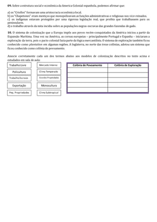 09. Sobre a estrutura social e econômica da America Colonial espanhola, podemos afirmar que:
a) os “Criollos” formavam uma aristocracia econômica local.
b) os “Chapetones” eram mestiços que monopolizavam as funções administrativas e religiosas nos vice-reinados.
c) os indígenas estavam protegidos por uma rigorosa legislação real, que proibia que trabalhassem para os
peninsulares.
d) o trabalho através da mita incidia sobre as populações negras escravas das grandes fazendas de gado.
10. O sistema de colonização que a Europa impôs aos povos recém-conquistados da América iniciou a partir da
Expansão Marítima. Uma vez na América, as coroas europeias – principalmente Portugal e Espanha – iniciaram a
exploração da terra, pois o pacto colonial fazia parte da lógica mercantilista. O sistema de exploração também ficou
conhecido como plantation em algumas regiões. A Inglaterra, no norte das treze colônias, adotou um sistema que
ficou conhecido como colônia de povoamento.
Associe corretamente cada um dos termos abaixo aos modelos de colonização descritos no texto acima e
estudados em sala de aula:
Mercado InternoTrabalhoLivre
Grandes Propriedades
Exportação
Peq. Propriedades
Policultura Clima Temperado
Clima Subtropical
Trabalho Escravo
Monocultura
Colônia de Povoamento Colônia de Exploração
 