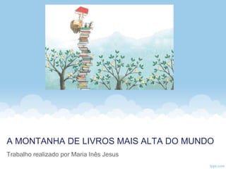 A MONTANHA DE LIVROS MAIS ALTA DO MUNDO
Trabalho realizado por Maria Inês Jesus
 