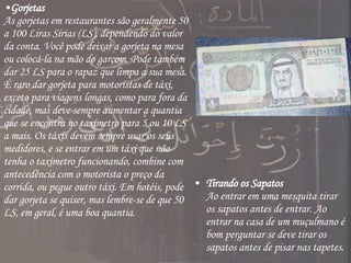 Gorjetas As gorjetas em restaurantes são geralmente 50 a 100 Liras Sírias (LS), dependendo do valor da conta. Você pode deixar a gorjeta na mesa ou colocá-la na mão do garçom. Pode também dar 25 LS para o rapaz que limpa a sua mesa. É raro dar gorjeta para motoristas de táxi, exceto para viagens longas, como para fora da cidade, mas deve sempre aumentar a quantia que se encontra no taxímetro para 5 ou 10 LS a mais. Os táxis devem sempre usar os seus medidores, e se entrar em um táxi que não tenha o taxímetro funcionando, combine com antecedência com o motorista o preço da corrida, ou pegue outro táxi. Em hotéis, pode dar gorjeta se quiser, mas lembre-se de que 50 LS, em geral, é uma boa quantia.  Tirando os Sapatos Ao entrar em uma mesquita tirar os sapatos antes de entrar. Ao entrar na casa de um muçulmano é bom perguntar se deve tirar os sapatos antes de pisar nas tapetes.  