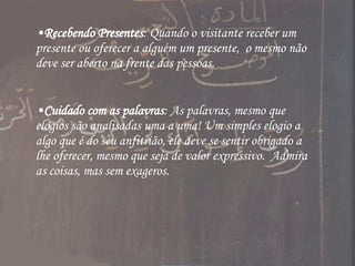 Recebendo Presentes : Quando o visitante receber um presente ou oferecer a alguém um presente,  o mesmo não deve ser aberto na frente das pessoas. Cuidado com as palavras : As palavras, mesmo que elogios são analisadas uma a uma! Um simples elogio a algo que é do seu anfitrião, ele deve se sentir obrigado a lhe oferecer, mesmo que seja de valor expressivo.  Admira as coisas, mas sem exageros. 