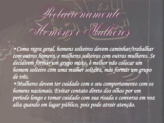 Relacionamento Homens e Mulheres Como regra geral, homens solteiros devem caminhar/trabalhar com outros homens, e mulheres solteiras com outras mulheres. Se decidirem formar um grupo misto, é melhor não colocar um homem solteiro com uma mulher solteira, mas formar um grupo de três. Mulheres devem ter cuidado com o seu comportamento com os homens nacionais. Evitar contato direto dos olhos por um período longo e tomar cuidado com sua risada e conversa em voz alta quando em lugar público, pois pode atrair atenção. 
