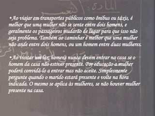 Ao viajar em transportes públicos como ônibus ou táxis, é melhor que uma mulher não se sente entre dois homens, e geralmente os passageiros mudarão de lugar para que isso não seja problema. Também ao caminhar é melhor que uma mulher não ande entre dois homens, ou um homem entre duas mulheres. Ao visitar um lar, homens nunca devem entrar na casa se o homem da casa não estiver presente. Por educação a mulher poderá convidá-lo a entrar mas não aceite. Simplesmente pergunte quando o marido estará presente e volte na hora indicada. O mesmo se aplica às mulheres, se não houver mulher presente na casa. 