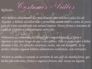 Costumes Arábes Refeições: Os hábitos alimentares dos muçulmanos são restritos pelas leis do Alcorão: a bebida alcoólica não é permitida, assim como a carne de porco pois ele é um considerado um animal impuro. Desta forma o consumo de carne de carneiro é predominante entre eles. Durante as comemorações religiosas, como o Ramadã, o jejum é rigoroso e até mais longo do que o dos judeus. Não se pode comer e beber durante o dia. As refeições noturnas, então, são um banquete. Já os árabes cristãos seguem hábitos alimentares ocidentais, sem restrições. Entre os árabes é costume se servirem de um café da manhã farto, que inclui pão com ovos, frutos e vegetais frescos, mel, nozes ou iogurte. 