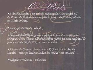 O País A Arábia Saudita é um país do sudoeste da Ásia e ocupa 4/5 da Península Arábica,(o maior país da península Arábica) situada no Médio Oriente. Sua Capital é Riad (  الرياض ‎ ,  ) Língua Oficial:Árabe,porém a população fala duas variedades coloquiais desta língua: o árabe do Hijaz (42%), na zona ocidental do país, e o árabe Najd (56%), na zona oriental.  A forma de Governo :Monarquia - ReiAbdallah da Arábia Saudita - Príncipe herdeiro Sultão bin Abdul Aziz Al Saud Religião: Predomina o Islamismo 
