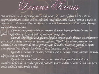 Deveres Sociais Na sociedade árabe, a família não se resume ao pai , mãe e filhos, no tocante as responsabilidades sociais, existe toda uma integração entre toda a família, e todos se sentem parte de uma união que está presente nas horas boas e ruins da vida. Abaixo alguns deveres sociais: Quando uma pessoa viaja, ou retorna de uma viajem, principalmente, os parentes próximos e distantes vão recebê-lo no aeroporto ;  Quando uma pessoa está doente, é muito comum todos ficarem extremamente preocupados, deixando os seus afazeres diários , ficando na casa da pessoa ou no hospital, é um momento de muita preocupação de todos. É comum quando se visita um enfermo, levar doces, chocolates, frutas, biscoitos, ou flores;    Quando as pessoas se casam , é comum que as pessoas levem dinheiro, ouro ou algo para a sua nova casa ;  Quando nasce um bebê, visitas  e presentes são esperados de todos os membros da família, a mulher poderá ficar até quarenta dias na casa de sua mãe para poder cuidada pelas irmãs e mãe; 