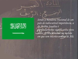 Sendo a Bandeira Nacional de um país de indiscutível importância, a da Arábia Saudita é particularmente significativa para todos os Muçulmanos na medida em que tem inscrito o nome de Alá. 