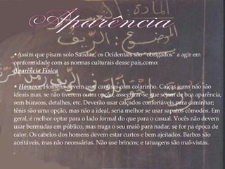 Assim que pisam solo Saudita, os Ocidentais são “obrigados” a agir em conformidade com as normas culturais desse país,como: Aparência Física Homens:   Homens devem usar camisas com colarinho. Calças jeans não são ideais mas, se não tiverem outra opção, assegurar-se que sejam de boa aparência, sem buracos, detalhes, etc. Deverão usar calçados confortáveis para caminhar; tênis são uma opção, mas não a ideal, seria melhor se usar sapatos cômodos. Em geral, é melhor optar para o lado formal do que para o casual. Vocês não devem usar bermudas em público, mas traga o seu maiô para nadar, se for na época de calor. Os cabelos dos homens devem estar curtos e bem ajeitados. Barbas são aceitáveis, mas não necessárias. Não use brincos; e tatuagens são mal-vistas. Aparência 