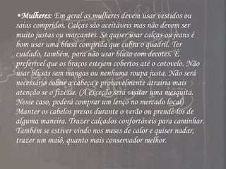 Mulheres : Em geral as mulheres devem usar vestidos ou saias compridos. Calças são aceitáveis mas não devem ser muito justas ou marcantes. Se quiser usar calças ou jeans é bom usar uma blusa comprida que cubra o quadril. Ter cuidado, também, para não usar blusa com decotes. É preferível que os braços estejam cobertos até o cotovelo. Não usar blusas sem mangas ou nenhuma roupa justa. Não será necessário cobrir a cabeça e provavelmente atrairia mais atenção se o fizesse. (A exceção será visitar uma mesquita. Nesse caso, poderá comprar um lenço no mercado local) Manter os cabelos presos durante o verão ou prendê-los de alguma maneira. Trazer calçados confortáveis para caminhar. Também se estiver vindo nos meses de calor e quiser nadar, trazer um maiô, quanto mais conservador melhor.  