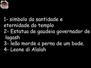1- simbolo da santidade e  eternidade do templo 2- Estatua de gaudeia governador de lagash 3- leão morde a perna de um bode.  4- Leone di Alalah  