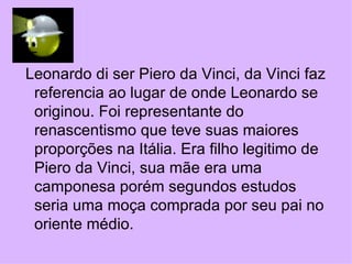 Leonardo di ser Piero da Vinci, da Vinci faz referencia ao lugar de onde Leonardo se originou. Foi representante do renascentismo que teve suas maiores proporções na Itália. Era filho legitimo de Piero da Vinci, sua mãe era uma camponesa porém segundos estudos seria uma moça comprada por seu pai no oriente médio. 